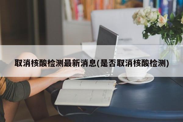 取消核酸检测最新消息(是否取消核酸检测)