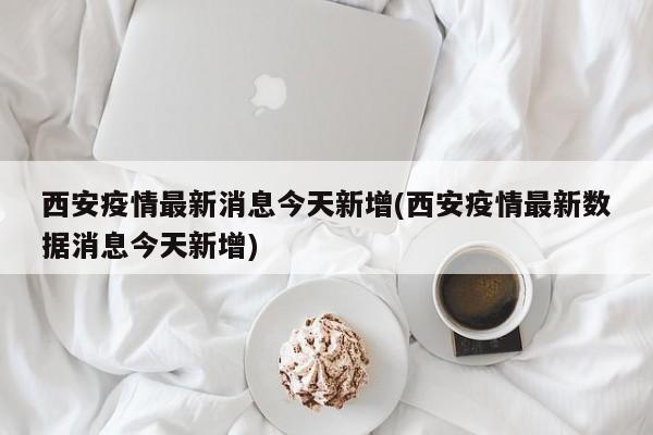西安疫情最新消息今天新增(西安疫情最新数据消息今天新增)