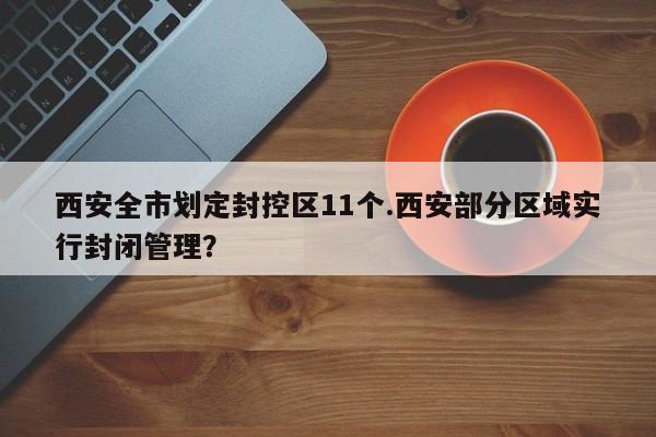 西安全市划定封控区11个.西安部分区域实行封闭管理?