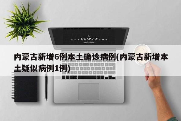内蒙古新增6例本土确诊病例(内蒙古新增本土疑似病例1例)
