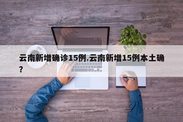 云南新增确诊15例.云南新增15例本土确?