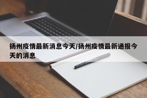 扬州疫情最新消息今天/扬州疫情最新通报今天的消息