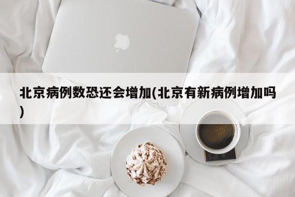 北京病例数恐还会增加(北京有新病例增加吗)