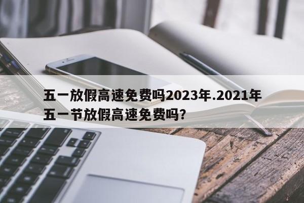 五一放假高速免费吗2023年.2021年五一节放假高速免费吗?